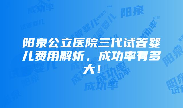 阳泉公立医院三代试管婴儿费用解析，成功率有多大！