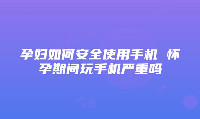 孕妇如何安全使用手机 怀孕期间玩手机严重吗