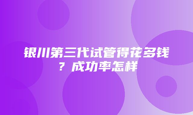 银川第三代试管得花多钱？成功率怎样