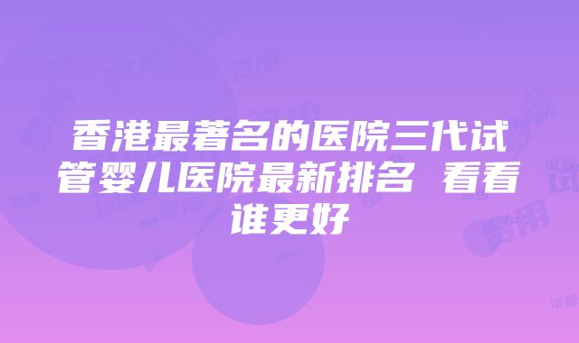 香港最著名的医院三代试管婴儿医院最新排名 看看谁更好