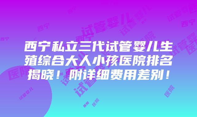 西宁私立三代试管婴儿生殖综合大人小孩医院排名揭晓！附详细费用差别！