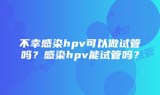 不幸感染hpv可以做试管吗？感染hpv能试管吗？