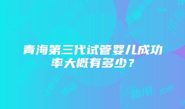 青海第三代试管婴儿成功率大概有多少？