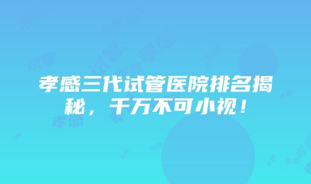 孝感三代试管医院排名揭秘，千万不可小视！