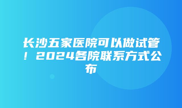 长沙五家医院可以做试管！2024各院联系方式公布