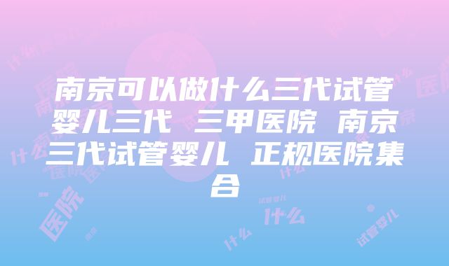 南京可以做什么三代试管婴儿三代 三甲医院 南京三代试管婴儿 正规医院集合