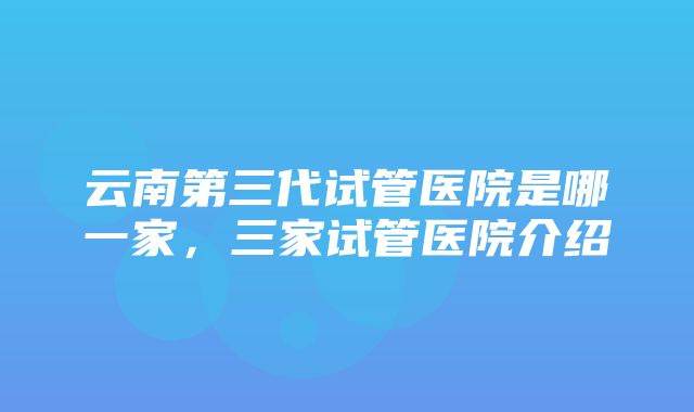 云南第三代试管医院是哪一家，三家试管医院介绍