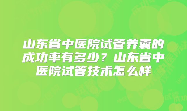 山东省中医院试管养囊的成功率有多少？山东省中医院试管技术怎么样