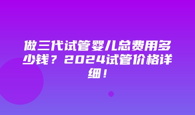 做三代试管婴儿总费用多少钱？2024试管价格详细！