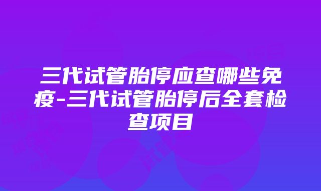 三代试管胎停应查哪些免疫-三代试管胎停后全套检查项目