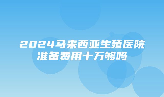 2024马来西亚生殖医院准备费用十万够吗