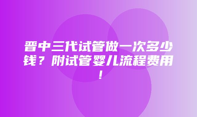 晋中三代试管做一次多少钱？附试管婴儿流程费用！