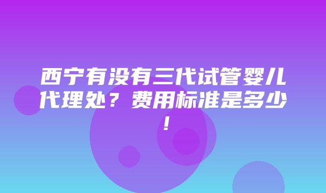 西宁有没有三代试管婴儿代理处？费用标准是多少！