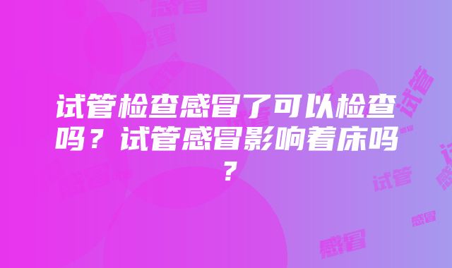 试管检查感冒了可以检查吗？试管感冒影响着床吗？