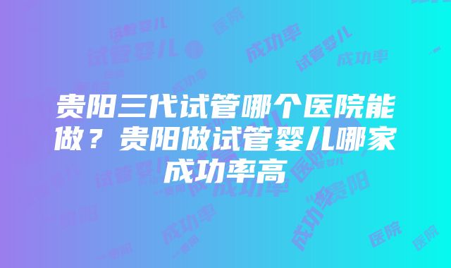 贵阳三代试管哪个医院能做？贵阳做试管婴儿哪家成功率高