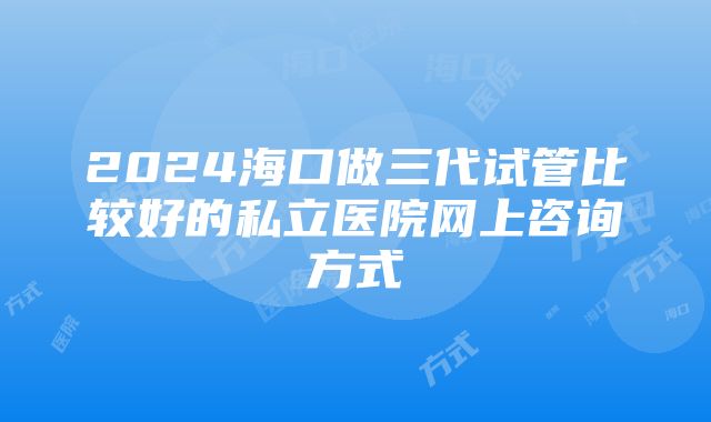 2024海口做三代试管比较好的私立医院网上咨询方式