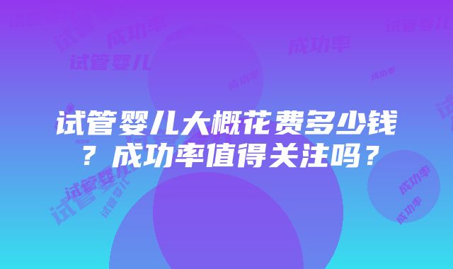 试管婴儿大概花费多少钱？成功率值得关注吗？