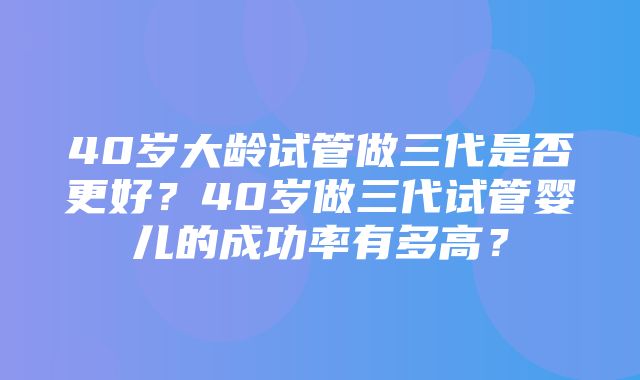 40岁大龄试管做三代是否更好？40岁做三代试管婴儿的成功率有多高？