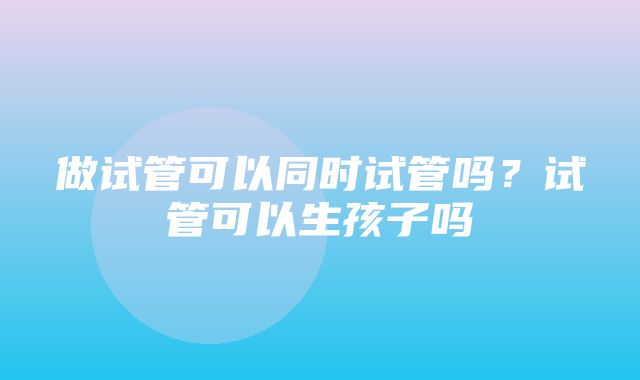 做试管可以同时试管吗？试管可以生孩子吗