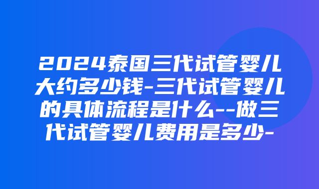 2024泰国三代试管婴儿大约多少钱-三代试管婴儿的具体流程是什么--做三代试管婴儿费用是多少-