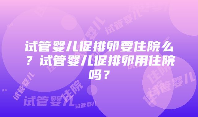 试管婴儿促排卵要住院么？试管婴儿促排卵用住院吗？