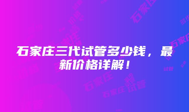 石家庄三代试管多少钱，最新价格详解！