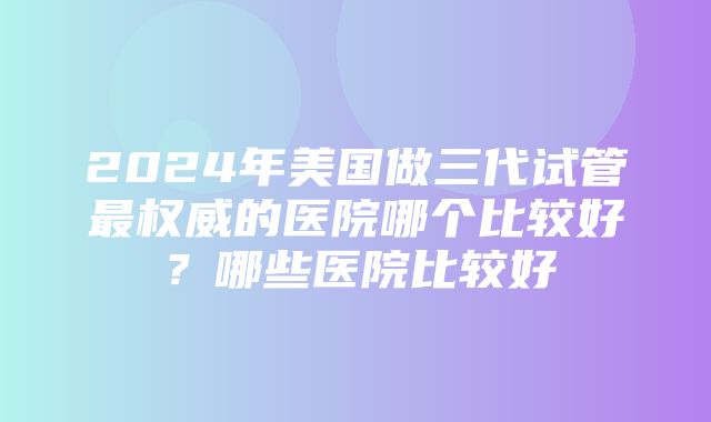 2024年美国做三代试管最权威的医院哪个比较好？哪些医院比较好