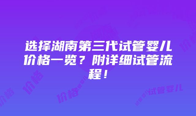 选择湖南第三代试管婴儿价格一览？附详细试管流程！