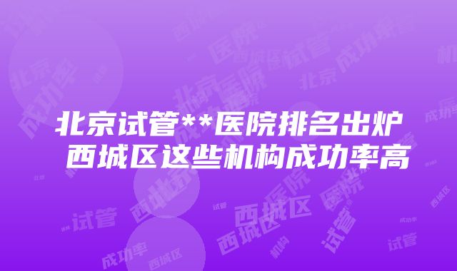 北京试管**医院排名出炉 西城区这些机构成功率高