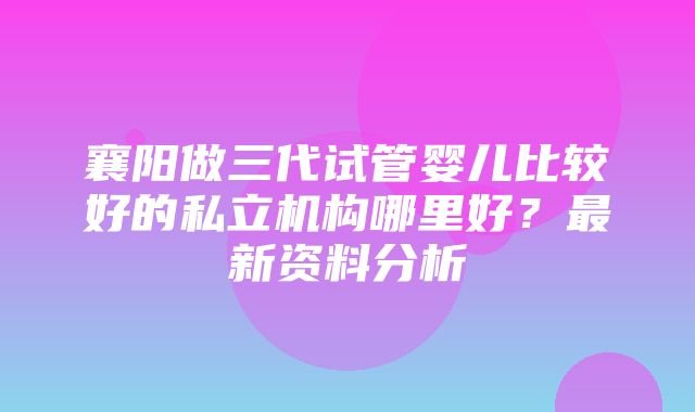 襄阳做三代试管婴儿比较好的私立机构哪里好？最新资料分析