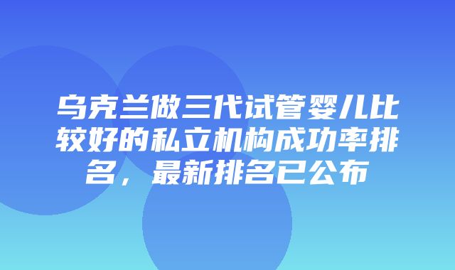 乌克兰做三代试管婴儿比较好的私立机构成功率排名，最新排名已公布