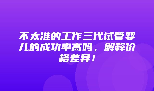 不太准的工作三代试管婴儿的成功率高吗，解释价格差异！