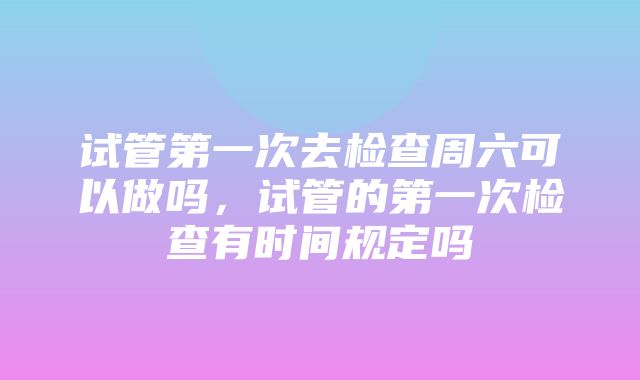 试管第一次去检查周六可以做吗，试管的第一次检查有时间规定吗