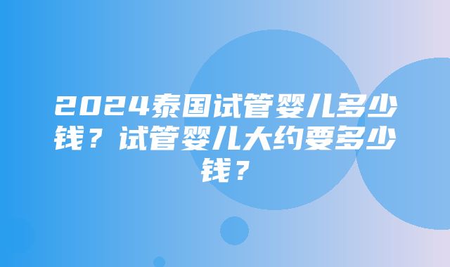 2024泰国试管婴儿多少钱？试管婴儿大约要多少钱？