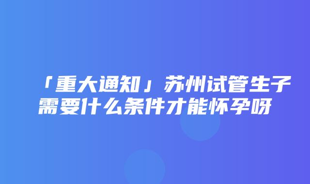 「重大通知」苏州试管生子需要什么条件才能怀孕呀