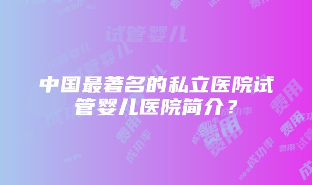 中国最著名的私立医院试管婴儿医院简介？