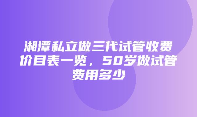 湘潭私立做三代试管收费价目表一览，50岁做试管费用多少