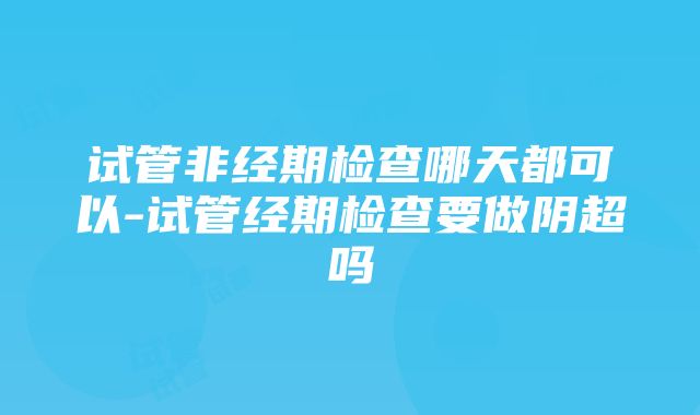 试管非经期检查哪天都可以-试管经期检查要做阴超吗