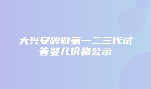 大兴安岭做第一二三代试管婴儿价格公示