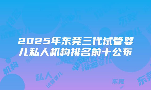 2025年东莞三代试管婴儿私人机构排名前十公布