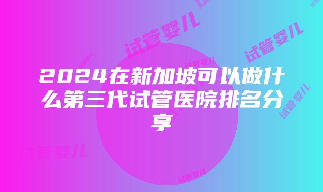 2024在新加坡可以做什么第三代试管医院排名分享