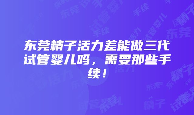 东莞精子活力差能做三代试管婴儿吗，需要那些手续！