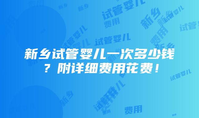 新乡试管婴儿一次多少钱？附详细费用花费！