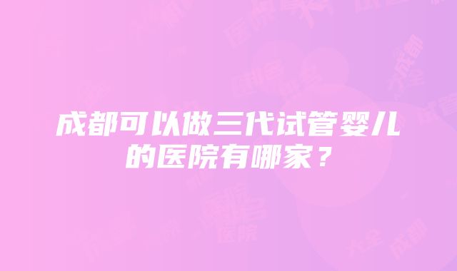 成都可以做三代试管婴儿的医院有哪家？