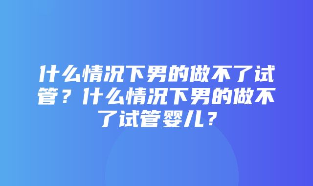 什么情况下男的做不了试管？什么情况下男的做不了试管婴儿？