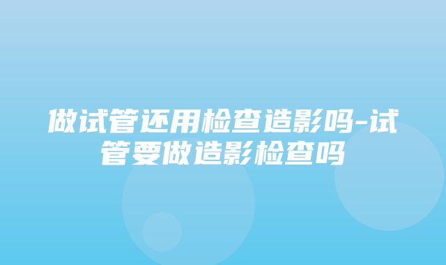 做试管还用检查造影吗-试管要做造影检查吗