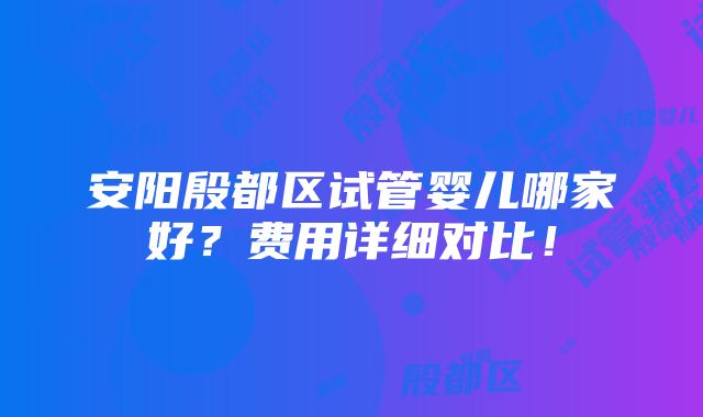 安阳殷都区试管婴儿哪家好？费用详细对比！