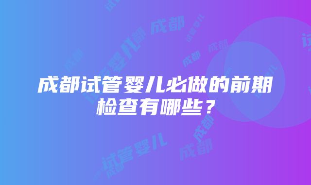 成都试管婴儿必做的前期检查有哪些？