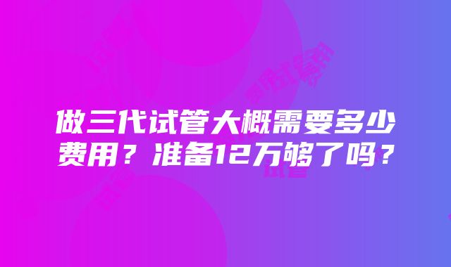 做三代试管大概需要多少费用？准备12万够了吗？