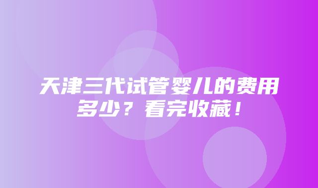 天津三代试管婴儿的费用多少？看完收藏！